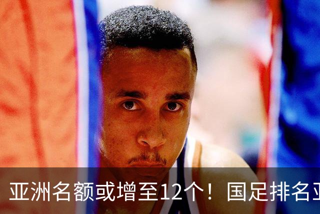 亚洲名额或增至12个！国足排名亚洲第13，2030世界杯稳了？