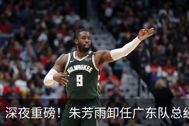 深夜重磅！朱芳雨卸任广东队总经理职务！周鹏重返广东，徐昕即将回归广东