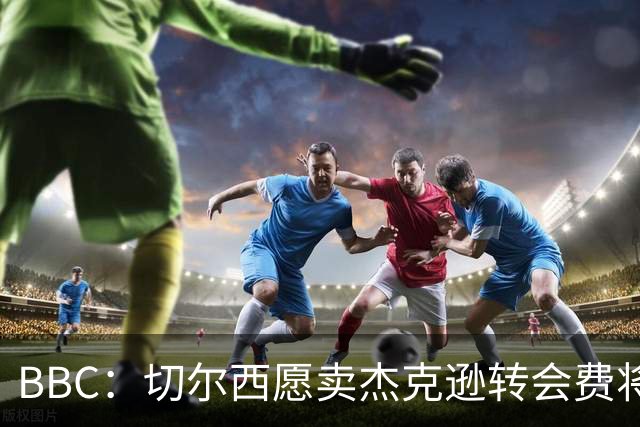 BBC：切尔西愿卖杰克逊转会费将超5000万镑，维拉等队有意